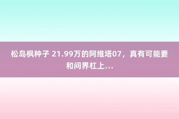 松岛枫种子 21.99万的阿维塔07，真有可能要和问界杠上…