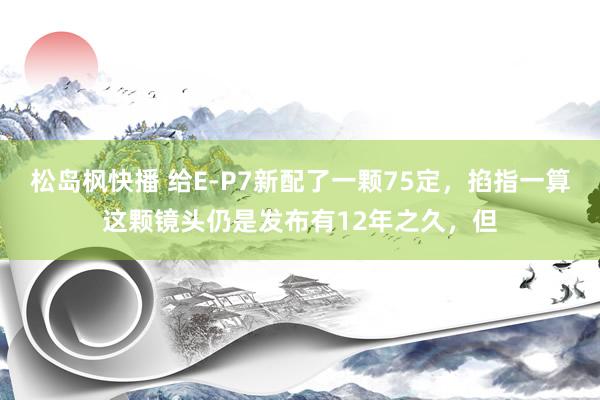 松岛枫快播 给E-P7新配了一颗75定，掐指一算这颗镜头仍是发布有12年之久，但