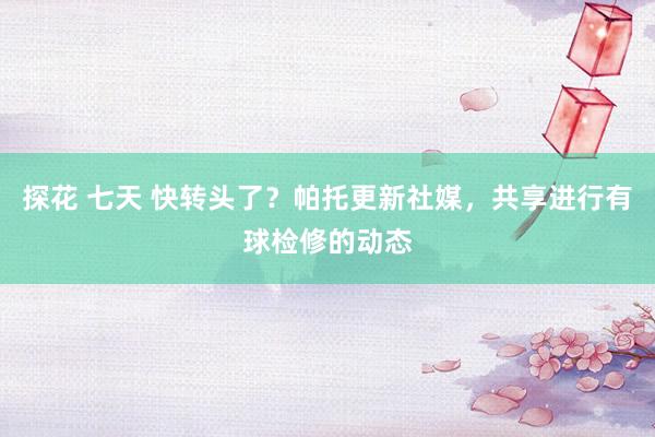 探花 七天 快转头了？帕托更新社媒，共享进行有球检修的动态