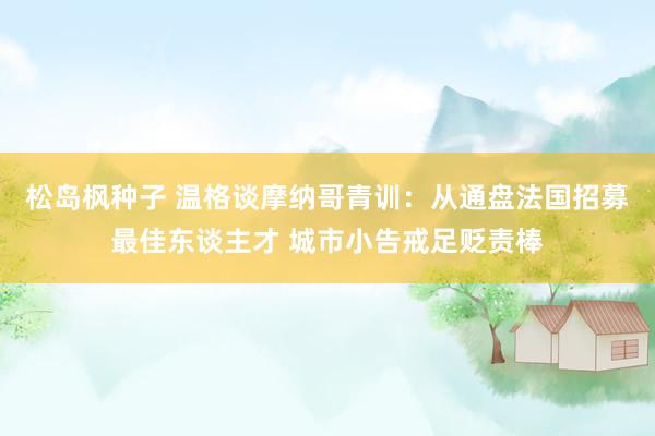 松岛枫种子 温格谈摩纳哥青训：从通盘法国招募最佳东谈主才 城市小告戒足贬责棒