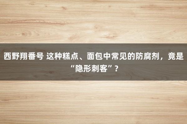 西野翔番号 这种糕点、面包中常见的防腐剂，竟是“隐形刺客”？