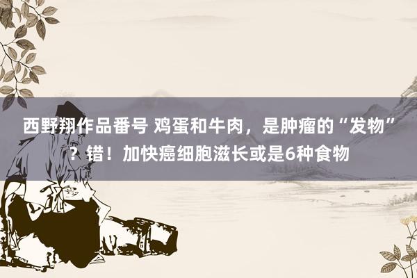 西野翔作品番号 鸡蛋和牛肉，是肿瘤的“发物”？错！加快癌细胞滋长或是6种食物