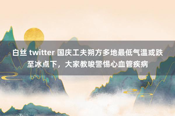 白丝 twitter 国庆工夫朔方多地最低气温或跌至冰点下，大家教唆警惕心血管疾病