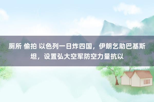 厕所 偷拍 以色列一日炸四国，伊朗乞助巴基斯坦，设置弘大空军防空力量抗以