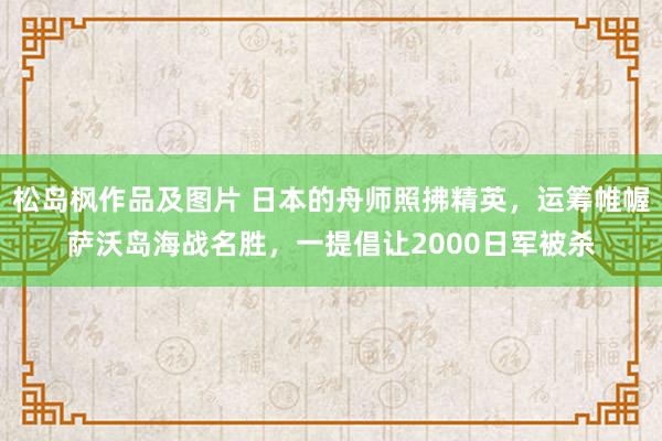 松岛枫作品及图片 日本的舟师照拂精英，运筹帷幄萨沃岛海战名胜，一提倡让2000日军被杀