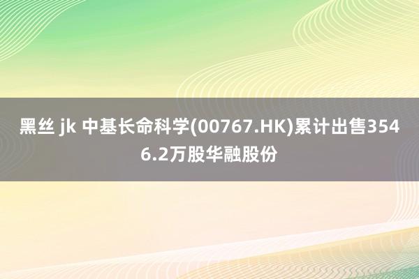 黑丝 jk 中基长命科学(00767.HK)累计出售3546.2万股华融股份