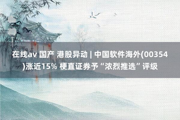 在线av 国产 港股异动 | 中国软件海外(00354)涨近15% 梗直证券予“浓烈推选”评级