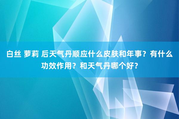 白丝 萝莉 后天气丹顺应什么皮肤和年事？有什么功效作用？和天气丹哪个好？