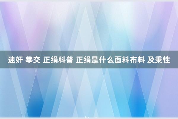 迷奸 拳交 正绢科普 正绢是什么面料布料 及秉性