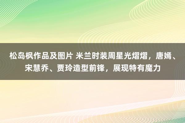 松岛枫作品及图片 米兰时装周星光熠熠，唐嫣、宋慧乔、贾玲造型前锋，展现特有魔力