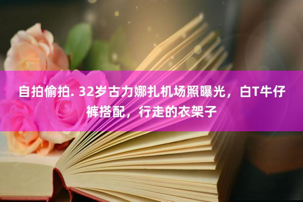 自拍偷拍. 32岁古力娜扎机场照曝光，白T牛仔裤搭配，行走的衣架子