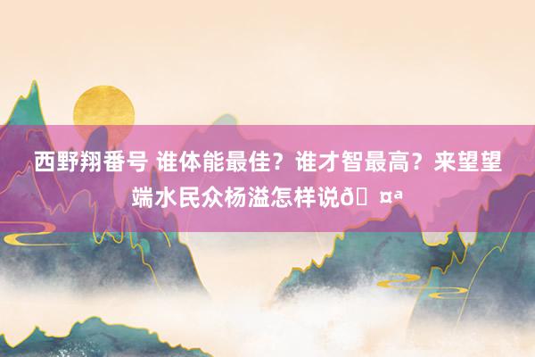 西野翔番号 谁体能最佳？谁才智最高？来望望端水民众杨溢怎样说🤪