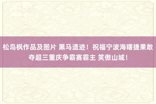 松岛枫作品及图片 黑马遗迹！祝福宁波海曙捷果敢夺超三重庆争霸赛霸主 笑傲山城！