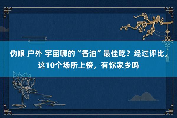 伪娘 户外 宇宙哪的“香油”最佳吃？经过评比，这10个场所上榜，有你家乡吗