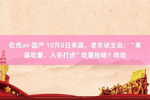 在线av 国产 10月8日寒露，老东谈主说：“寒露吃薯，入冬打虎”吃薯指啥？咋吃