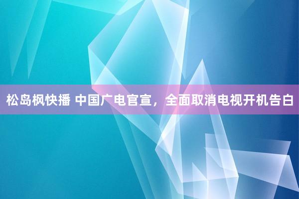 松岛枫快播 中国广电官宣，全面取消电视开机告白