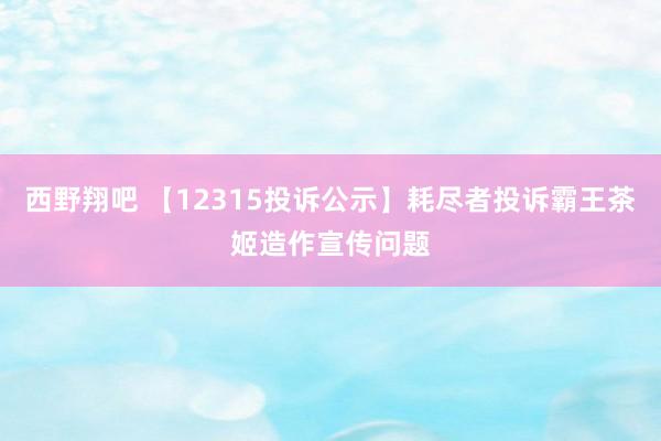 西野翔吧 【12315投诉公示】耗尽者投诉霸王茶姬造作宣传问题