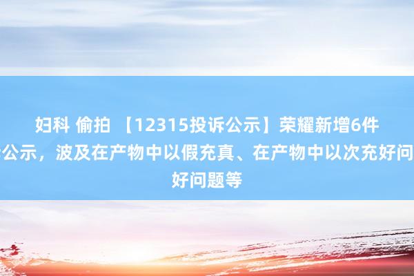 妇科 偷拍 【12315投诉公示】荣耀新增6件投诉公示，波及在产物中以假充真、在产物中以次充好问题等