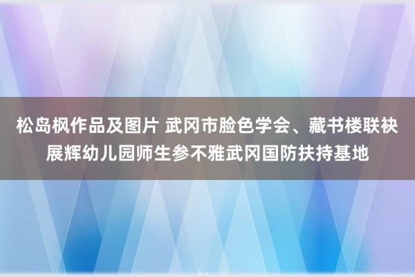 松岛枫作品及图片 武冈市脸色学会、藏书楼联袂展辉幼儿园师生参不雅武冈国防扶持基地