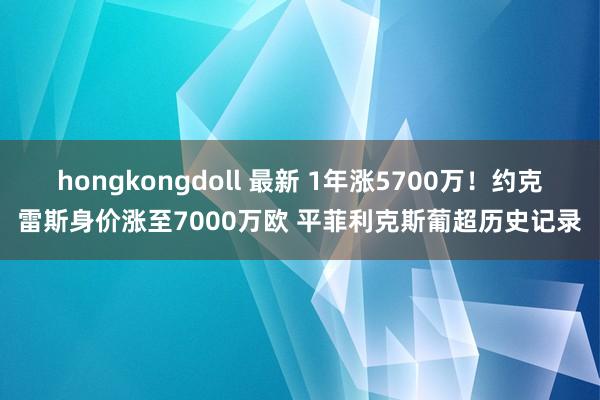 hongkongdoll 最新 1年涨5700万！约克雷斯身价涨至7000万欧 平菲利克斯葡超历史记录