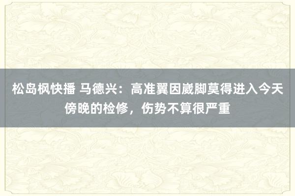 松岛枫快播 马德兴：高准翼因崴脚莫得进入今天傍晚的检修，伤势不算很严重