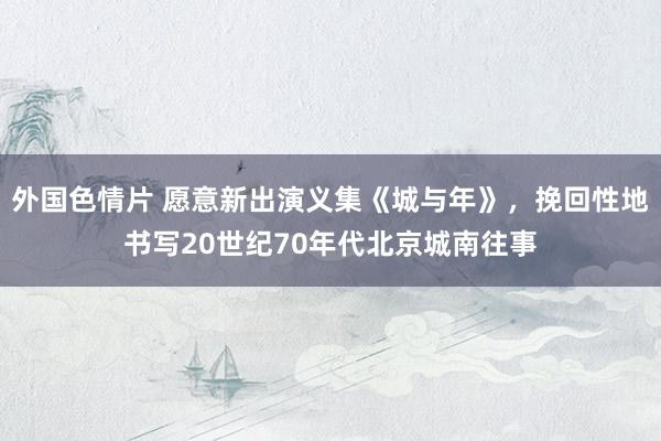 外国色情片 愿意新出演义集《城与年》，挽回性地书写20世纪70年代北京城南往事