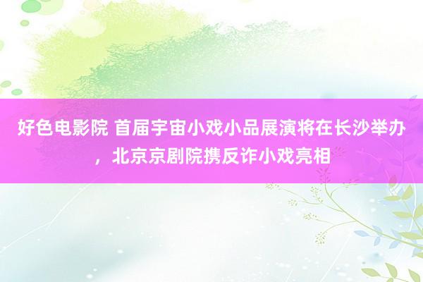 好色电影院 首届宇宙小戏小品展演将在长沙举办，北京京剧院携反诈小戏亮相