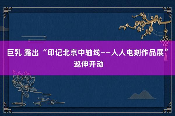 巨乳 露出 “印记北京中轴线——人人电刻作品展” 巡伸开动