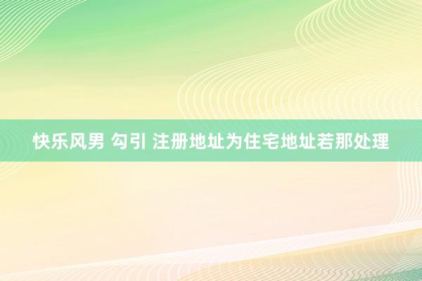 快乐风男 勾引 注册地址为住宅地址若那处理