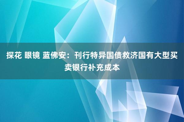 探花 眼镜 蓝佛安：刊行特异国债救济国有大型买卖银行补充成本