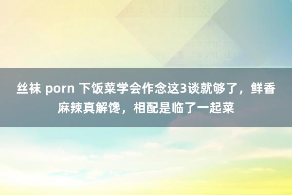 丝袜 porn 下饭菜学会作念这3谈就够了，鲜香麻辣真解馋，相配是临了一起菜