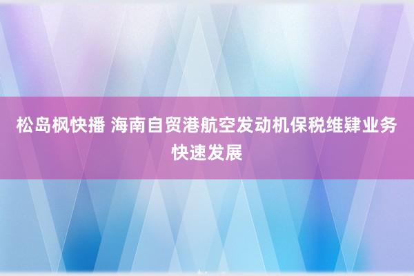 松岛枫快播 海南自贸港航空发动机保税维肄业务快速发展