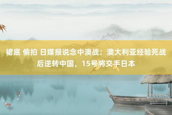 裙底 偷拍 日媒报说念中澳战：澳大利亚经验死战后逆转中国，15号将交手日本