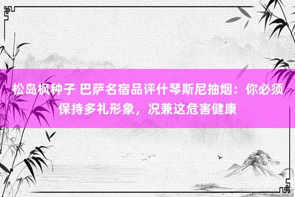 松岛枫种子 巴萨名宿品评什琴斯尼抽烟：你必须保持多礼形象，况兼这危害健康