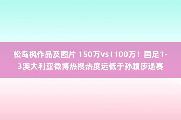 松岛枫作品及图片 150万vs1100万！国足1-3澳大利亚微博热搜热度远低于孙颖莎退赛