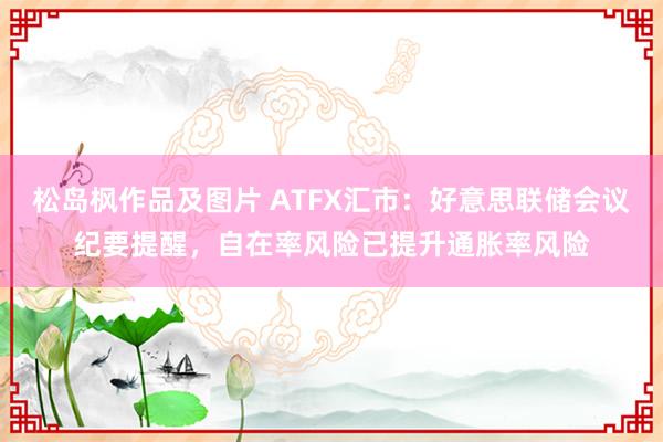 松岛枫作品及图片 ATFX汇市：好意思联储会议纪要提醒，自在率风险已提升通胀率风险