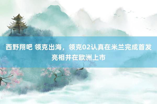 西野翔吧 领克出海，领克02认真在米兰完成首发亮相并在欧洲上市