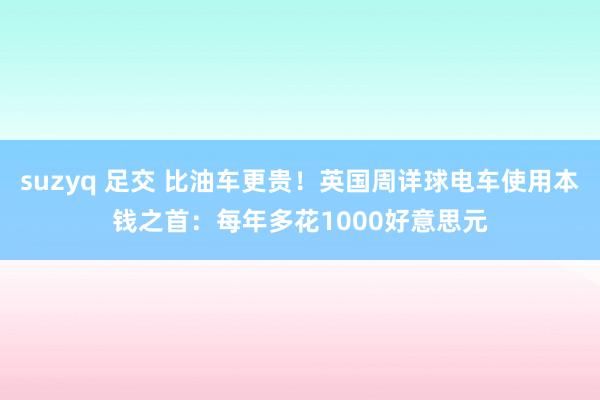 suzyq 足交 比油车更贵！英国周详球电车使用本钱之首：每年多花1000好意思元