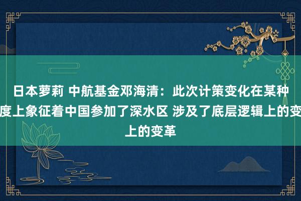 日本萝莉 中航基金邓海清：此次计策变化在某种程度上象征着中国参加了深水区 涉及了底层逻辑上的变革