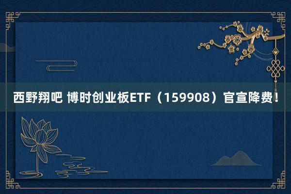 西野翔吧 博时创业板ETF（159908）官宣降费！