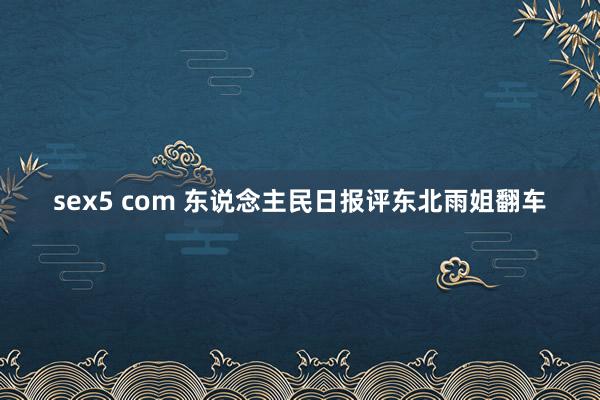 sex5 com 东说念主民日报评东北雨姐翻车