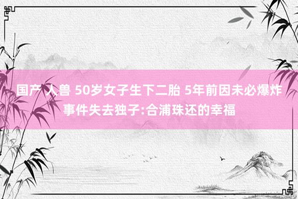 国产 人兽 50岁女子生下二胎 5年前因未必爆炸事件失去独子:合浦珠还的幸福