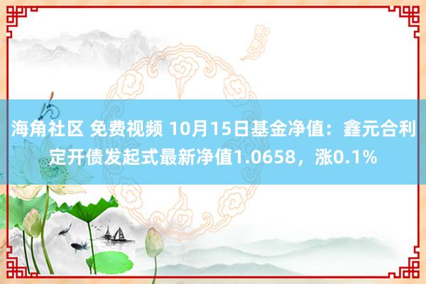 海角社区 免费视频 10月15日基金净值：鑫元合利定开债发起式最新净值1.0658，涨0.1%