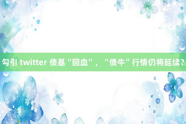 勾引 twitter 债基“回血”，“债牛”行情仍将延续？