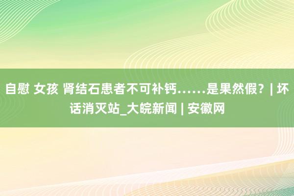 自慰 女孩 肾结石患者不可补钙……是果然假？| 坏话消灭站_大皖新闻 | 安徽网