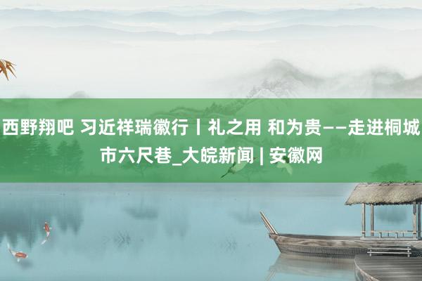 西野翔吧 习近祥瑞徽行丨礼之用 和为贵——走进桐城市六尺巷_大皖新闻 | 安徽网