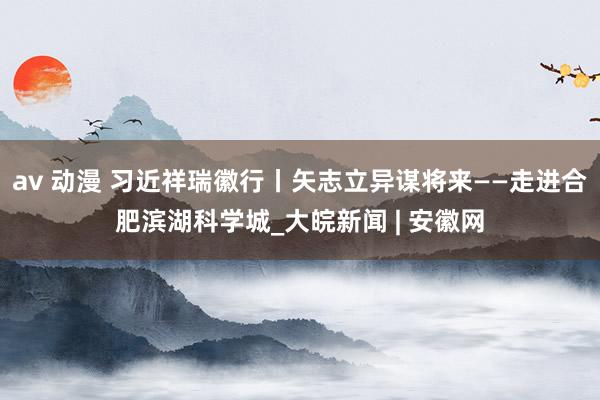 av 动漫 习近祥瑞徽行丨矢志立异谋将来——走进合肥滨湖科学城_大皖新闻 | 安徽网