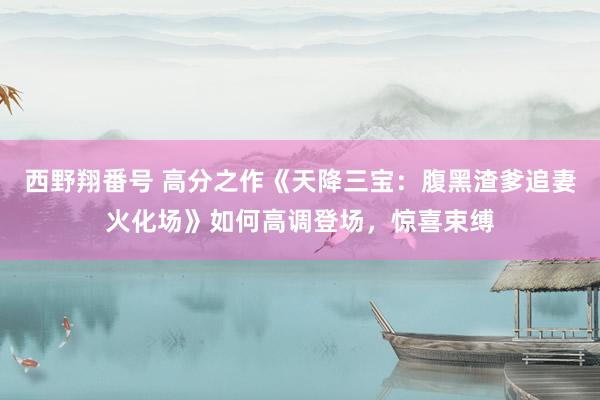 西野翔番号 高分之作《天降三宝：腹黑渣爹追妻火化场》如何高调登场，惊喜束缚