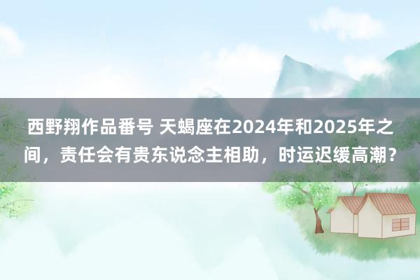 西野翔作品番号 天蝎座在2024年和2025年之间，责任会有贵东说念主相助，时运迟缓高潮？