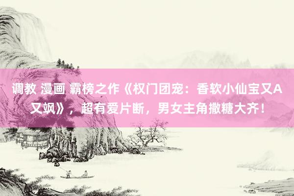 调教 漫画 霸榜之作《权门团宠：香软小仙宝又A又飒》，超有爱片断，男女主角撒糖大齐！